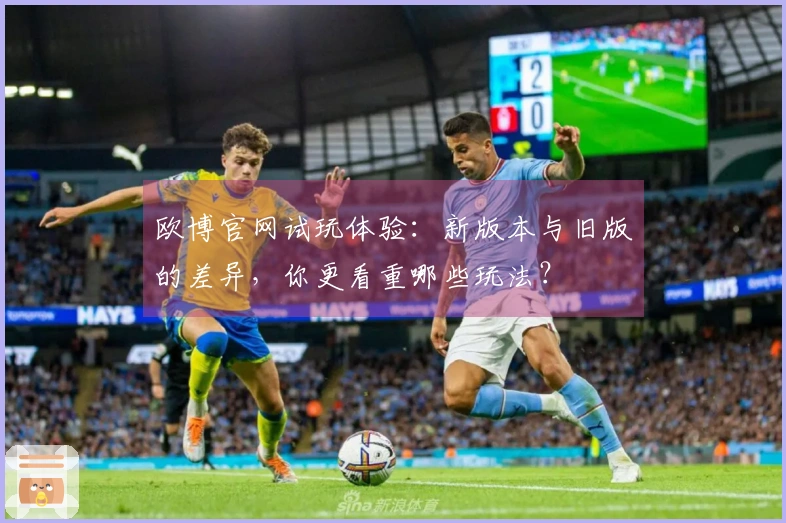 欧博官网试玩体验：新版本与旧版的差异，你更看重哪些玩法？