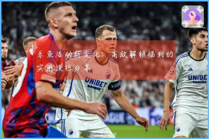 乐鱼活动新变化：高效解锁福利的实用技巧分享