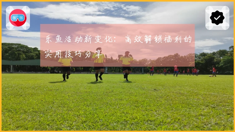 乐鱼活动新变化：高效解锁福利的实用技巧分享