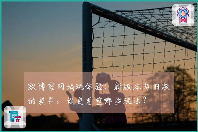 欧博官网试玩体验：新版本与旧版的差异，你更看重哪些玩法？