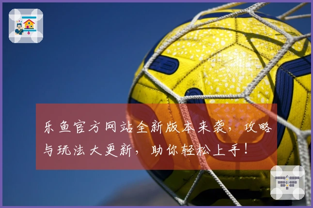 乐鱼官方网站全新版本来袭，攻略与玩法大更新，助你轻松上手！