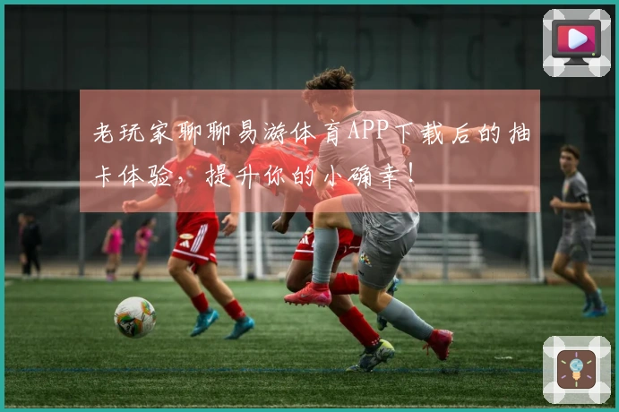 老玩家聊聊易游体育APP下载后的抽卡体验，提升你的小确幸！