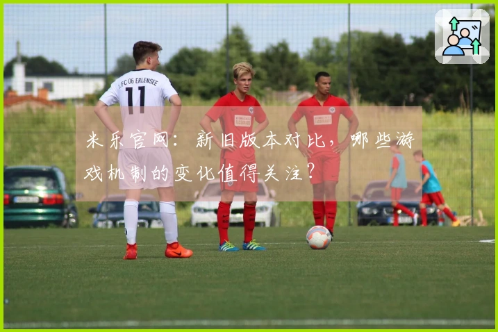 米乐官网：新旧版本对比，哪些游戏机制的变化值得关注？